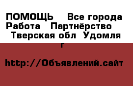 ПОМОЩЬ  - Все города Работа » Партнёрство   . Тверская обл.,Удомля г.